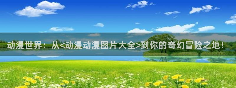 风车动漫免费观看全集：动漫世界：从<动漫动漫图片大全>到你的奇幻冒险之地！