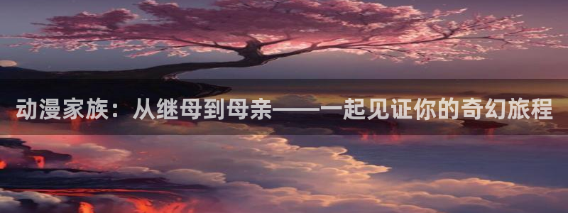 内衣办公室风车动漫：动漫家族：从继母到母亲——一起见证你的奇幻旅程