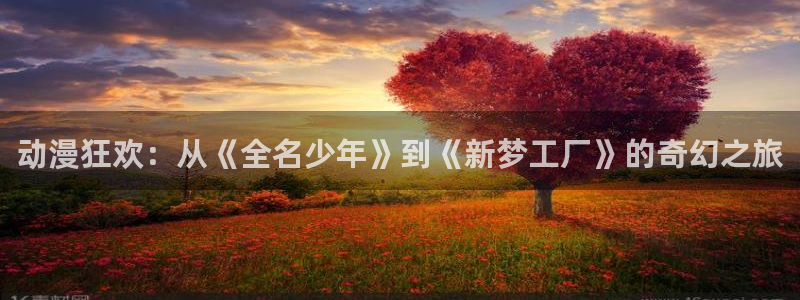 风车动漫p_专注动漫的：动漫狂欢：从《全名少年》到《新梦工厂》的奇幻之旅