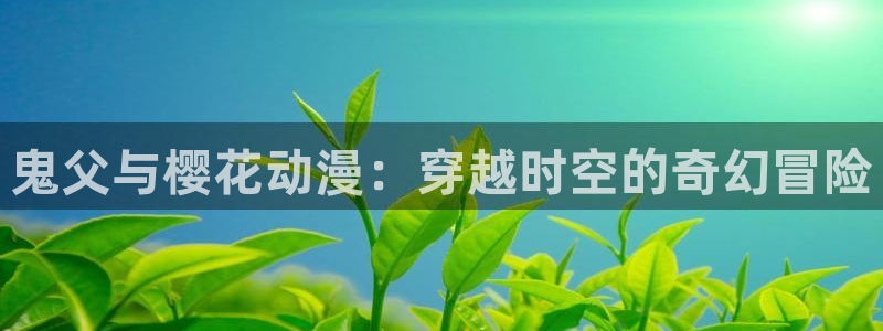 风车动漫tv：鬼父与樱花动漫：穿越时空的奇幻冒险