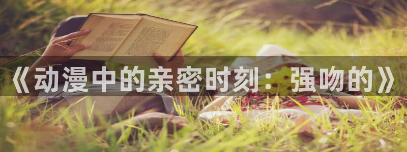 风车动漫专注动漫的官方门户网：《动漫中的亲密时刻：强吻的》