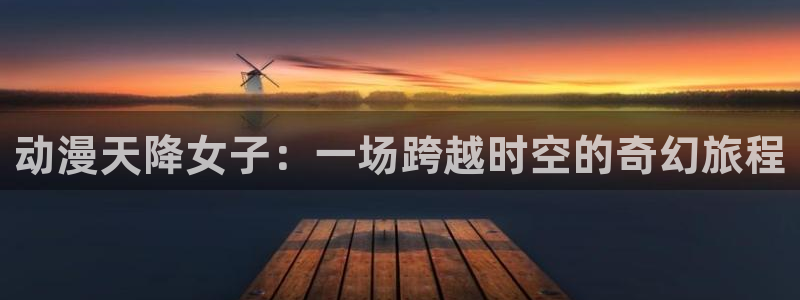 风车动漫(：动漫天降女子：一场跨越时空的奇幻旅程
